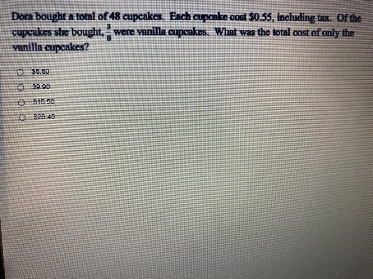 Dora bought a total of 48 cupcakes. Each cupcake cost $0.55, including tax. Of the
cupcakes she bought, were vanilla cupcakes. What was the total cost of only the
vanilla cupcakes?
3.
8
$6.60
$9.90
$16.50
$26.40
