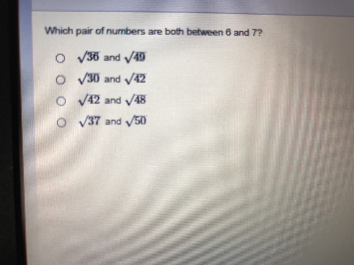 ### Question:
Which pair of numbers are both between 6 and 7?

### Options:
1. ○ √36 and √49
2. ○ √30 and √42
3. ○ √42 and √48
4. ○ √37 and √50

### Explanation:
To determine which pair of numbers both fall between 6 and 7, we need to evaluate the square roots of the numbers provided in each option.

1. **√36 and √49**:
   - √36 = 6
   - √49 = 7
   - Thus, this pair includes one number that is exactly 6 and another that is exactly 7, so both are not between 6 and 7.

2. **√30 and √42**:
   - √30 ≈ 5.48 (not between 6 and 7)
   - √42 ≈ 6.48 (between 6 and 7)
   - Thus, this pair has only one number between 6 and 7.

3. **√42 and √48**:
   - √42 ≈ 6.48 (between 6 and 7)
   - √48 ≈ 6.93 (between 6 and 7)
   - Thus, both numbers in this pair are between 6 and 7.

4. **√37 and √50**:
   - √37 ≈ 6.08 (between 6 and 7)
   - √50 ≈ 7.07 (not between 6 and 7)
   - Thus, this pair has only one number between 6 and 7.

### Correct Answer:
The correct pair of numbers that are both between 6 and 7 is found in option 3:
- √42 and √48.