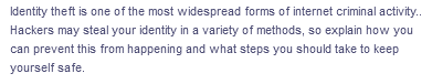 Identity theft is one of the most widespread forms of internet criminal activity..
Hackers may steal your identity in a variety of methods, so explain how you
can prevent this from happening and what steps you should take to keep
yourself safe.