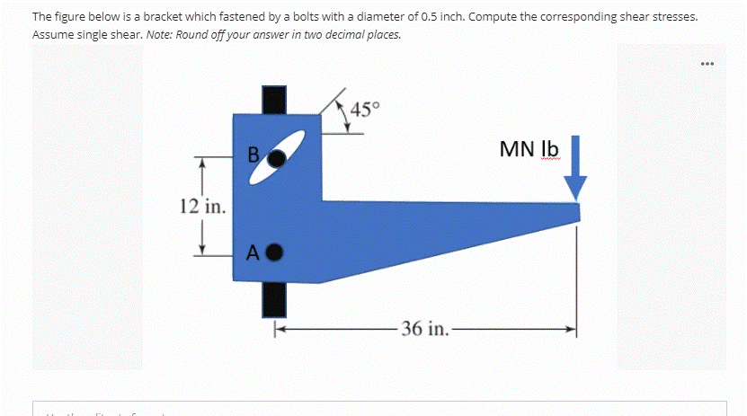 The figure below is a bracket which fastened by a bolts with a diameter of 0.5 inch. Compute the corresponding shear stresses.
Assume single shear. Note: Round off your answer in two decimal places.
...
45°
B.
MN Ib
12 in.
A O
36 in.-
