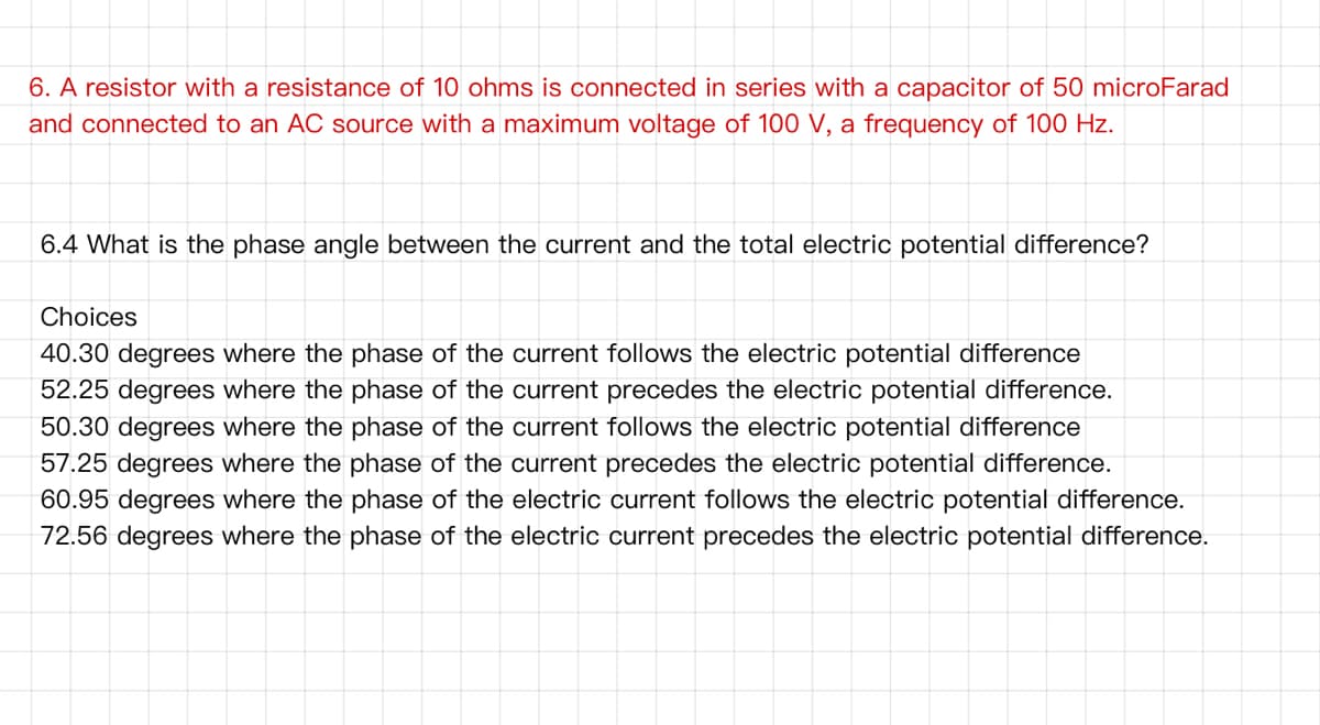 6. A resistor with a resistance of 10 ohms is connected in series with a capacitor of 50 microFarad
and connected to an AC source with a maximum voltage of 100 V, a frequency of 100 Hz.
6.4 What is the phase angle between the current and the total electric potential difference?
Choices
40.30 degrees where the phase of the current follows the electric potential difference
52.25 degrees where the phase of the current precedes the electric potential difference.
50.30 degrees where the phase of the current follows the electric potential difference
57.25 degrees where the phase of the current precedes the electric potential difference.
60.95 degrees where the phase of the electric current follows the electric potential difference.
72.56 degrees where the phase of the electric current precedes the electric potential difference.
