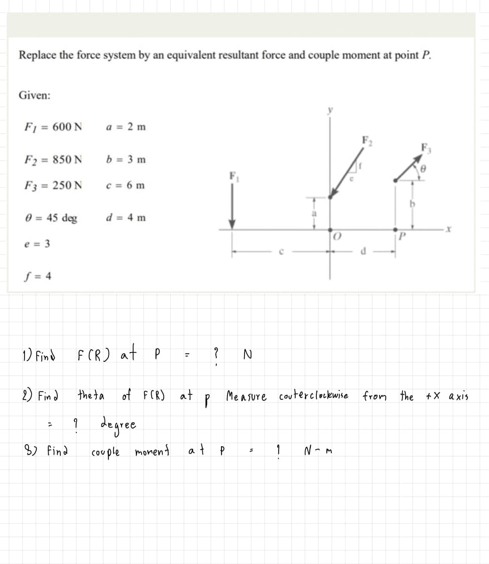 Replace the force system by an equivalent resultant force and couple moment at point P.
Given:
Fj = 600 N
a = 2 m
F2 = 850 N
b = 3 m
F3 = 250 N
c = 6 m
0 = 45 deg
d = 4 m
P.
e = 3
ƒ = 4
1) Find
F CR) at p
2) Find
the ta
of FCR)
at
Me asure couterclockwise from the +X axis
! degree
8) find
couple
monent
at p
1
N- M
