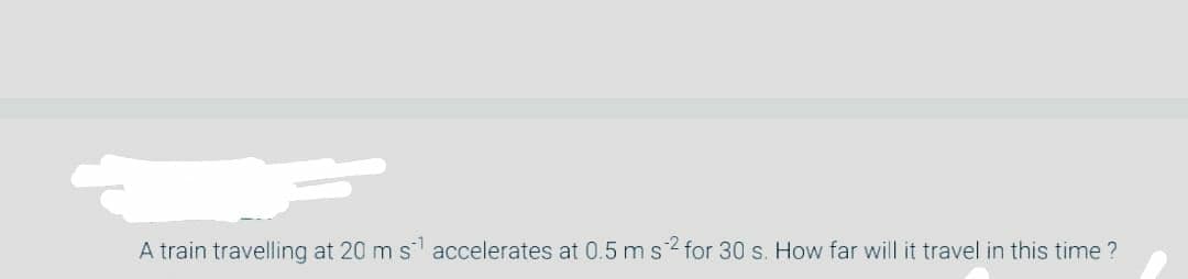 A train travelling at 20 m s accelerates at 0.5 ms? for 30 s. How far will it travel in this time ?
