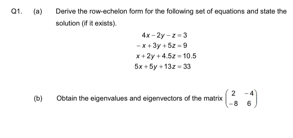 Q1. (a)
(b)
Derive the row-echelon form for the following set of equations and state the
solution (if it exists).
4x-2y-z=3
-x + 3y + 5z = 9
x + 2y +4.5z = 10.5
5x + 5y + 13z = 33
Obtain the eigenvalues and eigenvectors of the matrix
2
- 8
- 4
6