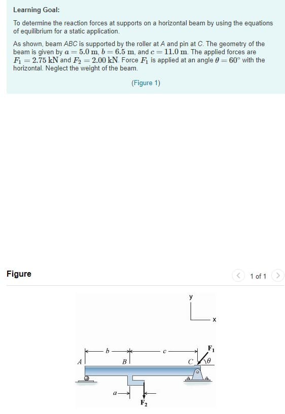 Learning Goal:
To determine the reaction forces at supports on a horizontal beam by using the equations
of equilibrium for a static application.
As shown, beam ABC is supported by the roller at A and pin at C. The geometry of the
beam is given by a = 5.0 m, b= 6.5 m, and c = 11.0 m. The applied forces are
Fi = 2.75 kN and F2 = 2.00 kN. Force Fi is applied at an angle e = 60° with the
horizontal. Neglect the weight of the beam.
(Figure 1)
Figure
< 1 of 1
y
L.
b
F1
В
a
F2
