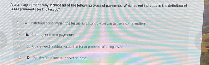 A lease agreement may include all of the following types of payments. Which is not included in the definition of
lease payments for the lessee?
O
A. Purchase option when the lessee is reasonably certain to exercise the option
B. Contingent rental payments
C. Guaranteed residual value that is not probable of being owed
D. Penalty for failure to renew the lease