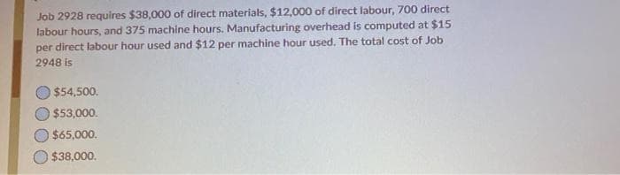 Job 2928 requires $38,000 of direct materials, $12,000 of direct labour, 700 direct
labour hours, and 375 machine hours. Manufacturing overhead is computed at $15
per direct labour hour used and $12 per machine hour used. The total cost of Job
2948 is
$54,500.
$53,000.
$65,000.
$38,000.