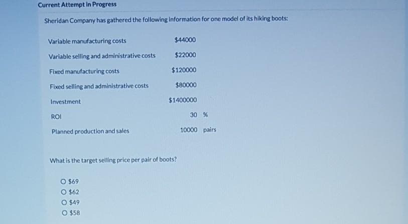 Current Attempt in Progress
Sheridan Company has gathered the following information for one model of its hiking boots:
Variable manufacturing costs
Variable selling and administrative costs
Fixed manufacturing costs
Fixed selling and administrative costs
Investment
ROI
Planned production and sales
$44000
$22000
$120000
$80000
$1400000
What is the target selling price per pair of boots?
O $69
O $62
O $49
O $58
30 %
10000 pairs
