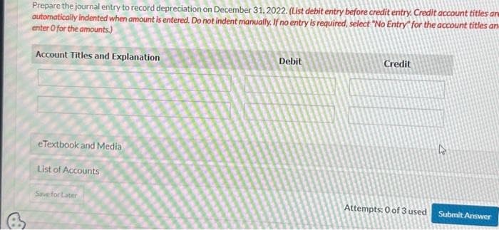 Prepare the journal entry to record depreciation on December 31, 2022. (List debit entry before credit entry. Credit account titles are
automatically indented when amount is entered. Do not indent manually. If no entry is required, select "No Entry for the account titles an
enter O for the amounts)
Account Titles and Explanation
eTextbook and Media
List of Accounts
Save for Later
Debit
Credit
Attempts: 0 of 3 used
4
Submit Answer