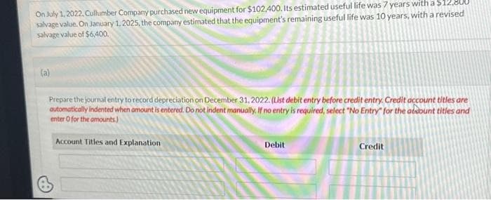 On July 1, 2022, Cullumber Company purchased new equipment for $102,400. Its estimated useful life was 7 years with a $12,800
salvage value. On January 1, 2025, the company estimated that the equipment's remaining useful life was 10 years, with a revised
salvage value of $6,400.
(a)
Prepare the journal entry to record depreciation on December 31, 2022. (List debit entry before credit entry. Credit account titles are
automatically indented when amount is entered. Do not indent manually. If no entry is required, select "No Entry" for the account titles and
enter o for the amounts)
Account Titles and Explanation
Debit
Credit