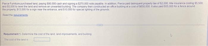 Pierce Furniture purchased land, paying $90,000 cash and signing a $270,000 note payable. In addition, Pierce paid delinquent property tax of $2,000, title insurance costing $5,500,
and $5,000 to level the land and remove an unwanted building. The company then constructed an office building at a cost of $650,000. It also paid $55,000 for a fence around
the property, $13,000 for a sign near the entrance, and $10,000 for special lighting of the grounds
Read the requirements
Requirement 1. Determine the cost of the land, land improvements, and building
The cost of the land is