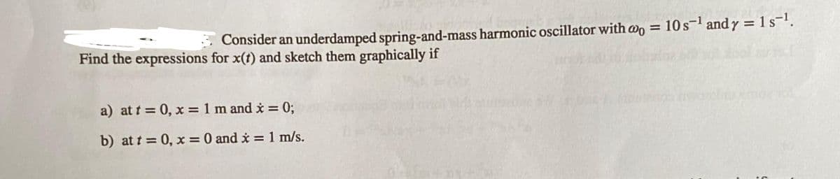 3. wo
Consider an underdamped spring-and-mass harmonic oscillator with @o = 10s¹ and y = 1 s-¹.
Find the expressions for x(t) and sketch them graphically if
a) at t = 0, x = 1 m and x = 0;
b) at t = 0, x = 0 and x = 1 m/s.
