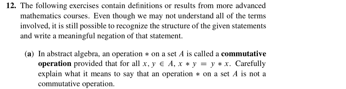 12. The following exercises contain definitions or results from more advanced
mathematics courses. Even though we may not understand all of the terms
involved, it is still possible to recognize the structure of the given statements
and write a meaningful negation of that statement.
(a) In abstract algebra, an operation * on a set A is called a commutative
operation provided that for all x, y e A, x * y = y * x. Carefully
explain what it means to say that an operation * on a set A is not a
commutative operation.
