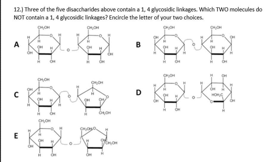 12.) Three of the five disaccharides above contain a 1, 4 glycosidic linkages. Which TWO molecules do
NOT contain a 1, 4 glycosidic linkages? Encircle the letter of your two choices.
CH,OH
CH,OH
CHOH
CH,OH
A
OH
OH
ÓH
он
CH,OH
CH,OH
CH,OH
OH
D
OH
HOH,C
CH,OH
CH,OH
CH,OHO.
E
OH
CH,OH
ÓH
H.
OH
OH
