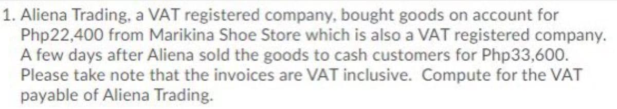 1. Aliena Trading, a VAT registered company, bought goods on account for
Php22,400 from Marikina Shoe Store which is also a VAT registered company.
A few days after Aliena sold the goods to cash customers for Php33,600.
Please take note that the invoices are VAT inclusive. Compute for the VAT
payable of Aliena Trading.
