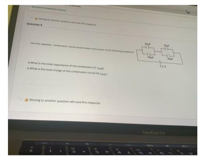 Question 8
Use the capacior cond on cecut shown bow and a
a.What is the total capacitance of the combination (C Total)
b.What is the total charge of the combination circuit (Q Total)
Moving to another question will save this response.
20μl
75 V
MacBook Pro
Viul