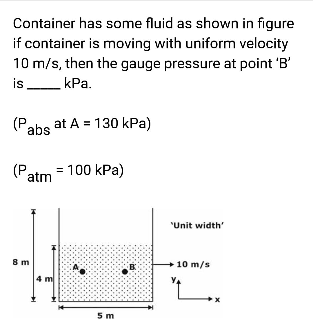 Container has some fluid as shown in figure
if container is moving with uniform velocity
10 m/s, then the gauge pressure at point 'B'
is
kPa.
(Pabs
(P. = 100 kPa)
atm
8 m
at A = 130 kPa)
14
4 m
A
5 m
'Unit width'
10 m/s
X