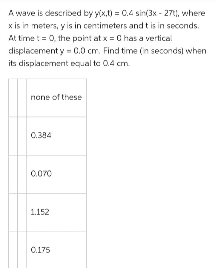 A wave is described by y(x,t) = 0.4 sin(3x - 27t), where
x is in meters, y is in centimeters and t is in seconds.
At time t = 0, the point at x = 0 has a vertical
displacement y = 0.0 cm. Find time (in seconds) when
its displacement equal to 0.4 cm.
none of these
0.384
0.070
1.152
0.175