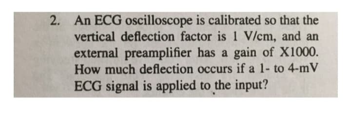 2. An ECG oscilloscope is calibrated so that the
vertical deflection factor is 1 V/cm, and an
external preamplifier has a gain of X1000.
How much deflection occurs if a 1- to 4-mV
ECG signal is applied to the input?