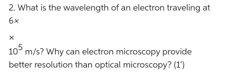 2. What is the wavelength of an electron traveling at
6x
X
105 m/s? Why can electron microscopy provide
better resolution than optical microscopy? (1')