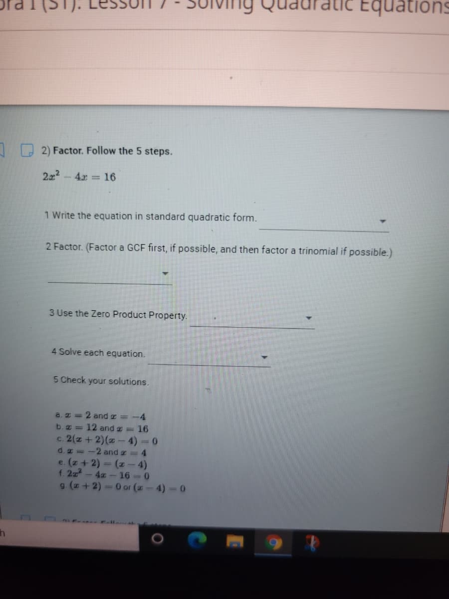 Equations
2) Factor. Follow the 5 steps.
2x2
4x 16
1 Write the equation in standard quadratic form.
2 Factor. (Factor a GCF first, if possible, and then factor a trinomial if possible.)
3 Use the Zero Product Property.
4 Solve each equation.
5 Check your solutions.
a. 2 = 2 and z=-4
b. 2 = 12 and z = 16
c. 2(z + 2)(- 4) =0
d. z -2 and r= 4
e. (z+2) (z-4)
f. 2z -4a-16-0
g. (z +2) O or (-4)-0
