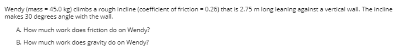 Wendy (mass = 45.0 kg) climbs a rough incline (coefficient of friction = 0.26) that is 2.75 m long leaning against a vertical wall. The incline
makes 30 degrees angle with the wall.
A. How much work does friction do on Wendy?
B. How much work does gravity do on Wendy?
