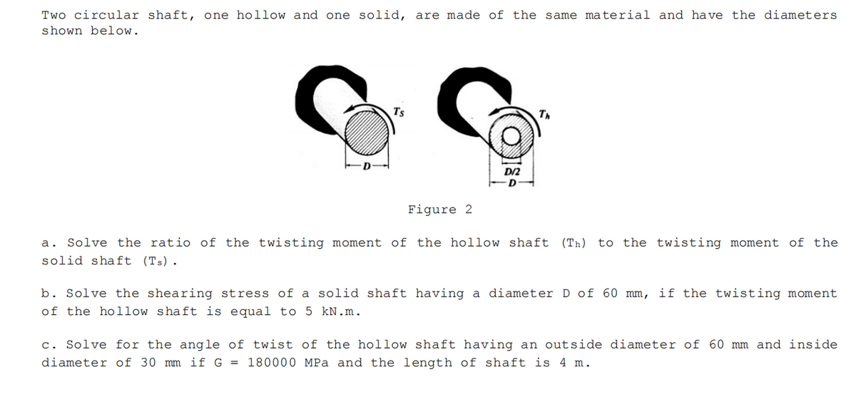 Two circular shaft, one hollow and one solid, are made of the same material and have the diameters
shown below.
Ts
Th
D/2
Figure 2
a. Solve the ratio of the twisting moment of the hollow shaft (Th) to the twisting moment of the
solid shaft (Ts).
b. Solve the shearing stress of a solid shaft having a diameter D of 60 mm, if the twisting moment
of the hollow shaft is equal to 5 kN. m.
c. Solve for the angle of twist of the hollow shaft having an outside diameter of 60 mm and inside
diameter of 30 mm if G = 180000 MPa and the length of shaft is 4 m.
