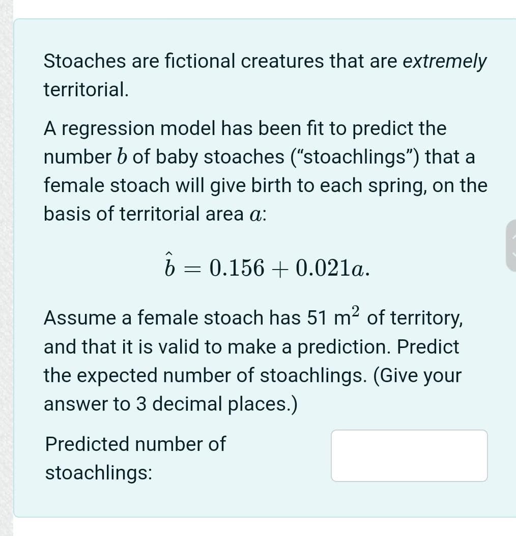 Stoaches are fictional creatures that are extremely
territorial.
A regression model has been fit to predict the
number b of baby stoaches ("stoachlings") that a
female stoach will give birth to each spring, on the
basis of territorial area a:
ô =
= 0.156 + 0.021a.
Assume a female stoach has 51 m2 of territory,
and that it is valid to make a prediction. Predict
the expected number of stoachlings. (Give your
answer to 3 decimal places.)
Predicted number of
stoachlings:
