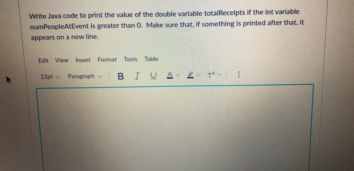 Write Java code to print the value of the double variable totalReceipts if the int variable
numPeopleAtEvent is greater than 0. Make sure that, if something is printed after that, it
appears on a new line.
Edit View Insert
Format
Tools
Table
12pt v
Paragraph v
в I
...
