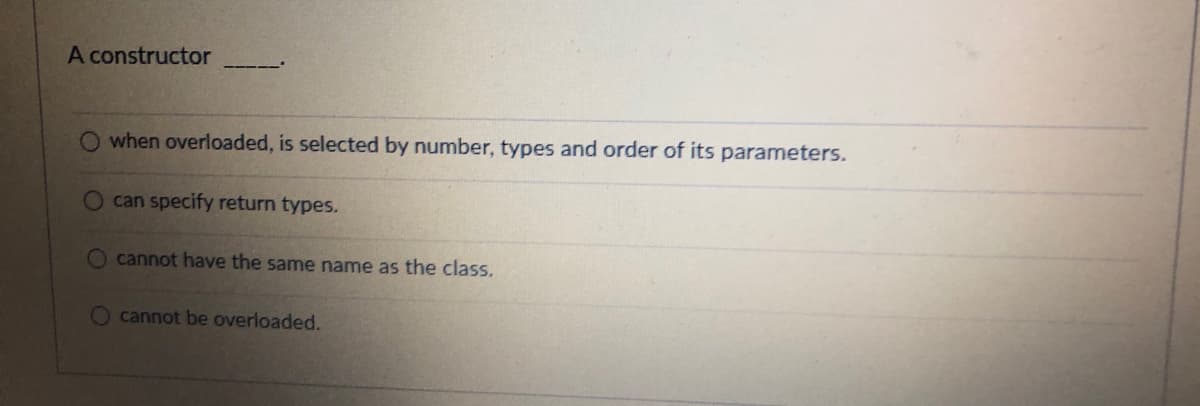 A constructor
when overloaded, is selected by number, types and order of its parameters.
can specify return types.
cannot have the same name as the class.
O cannot be overloaded.
