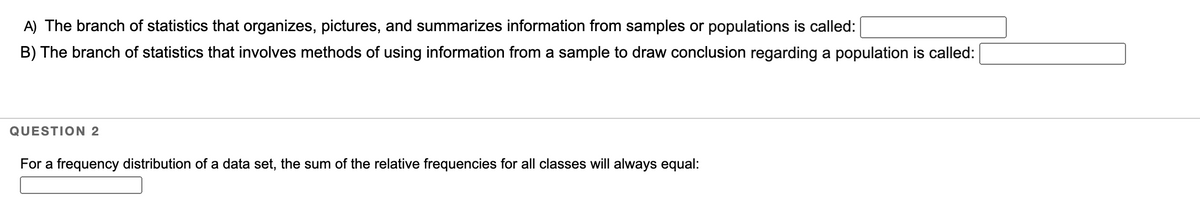 A) The branch of statistics that organizes, pictures, and summarizes information from samples or populations is called:
B) The branch of statistics that involves methods of using information from a sample to draw conclusion regarding a population is called:
QUESTION 2
For a frequency distribution of a data set, the sum of the relative frequencies for all classes will always equal:
