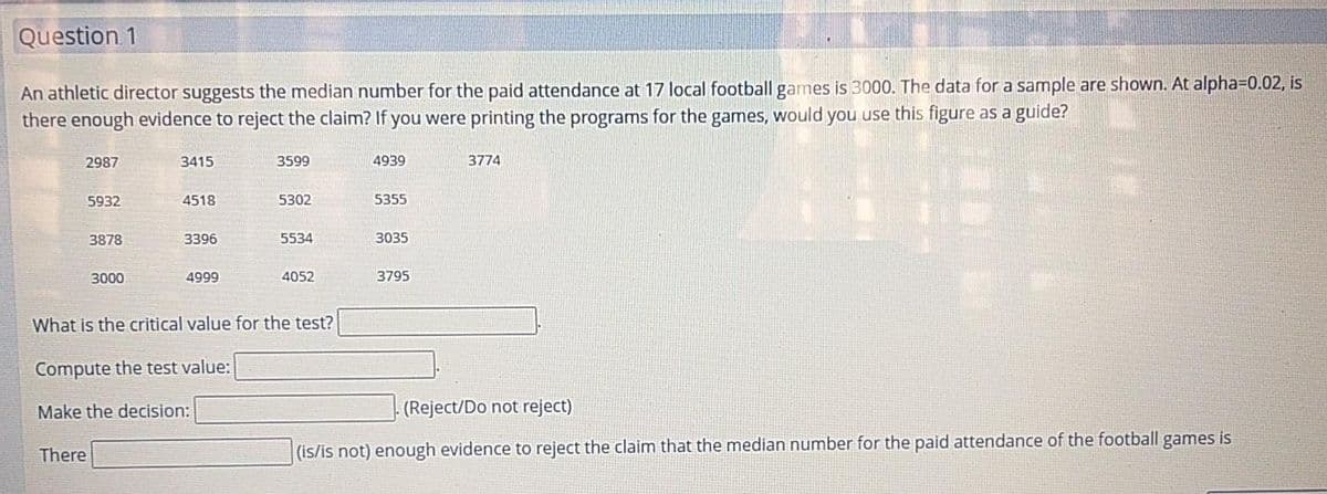 Question 1
An athletic director suggests the median number for the paid attendance at 17 local football games is 3000. The data for a sample are shown. At alpha=0.02, is
there enough evidence to reject the claim? If you were printing the programs for the games, would you use this figure as a guide?
2987
3415
3599
4939
3774
5932
4518
5302
5355
3878
3396
5534
3035
3000
4999
4052
3795
What is the critical value for the test?
Compute the test value:
Make the decision:
(Reject/Do not reject)
There
(is/is not) enough evidence to reject the claim that the median number for the paid attendance of the football games is
