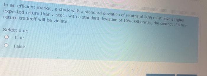 In an efficient market, a stock with a standard deviation of returns of 20% must have a higher
expected return than a stock with a standard deviation of 10%. Otherwise, the concept of a risk-
return tradeoff will be violate
Select one:
O True
O False
