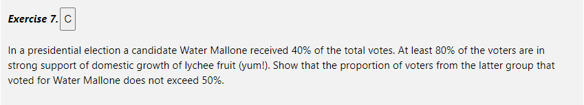 Exercise 7. C
In a presidential election a candidate Water Mallone received 40% of the total votes. At least 80% of the voters are in
strong support of domestic growth of lychee fruit (yum!). Show that the proportion of voters from the latter group that
voted for Water Mallone does not exceed 50%.
