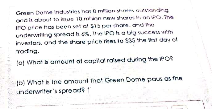 Green Dome Industries has 8 million shares outstandding
and is about to issue 10 million new shares In an IPO. The
IPO price has been set at $15 per share. and the
underwriting spread is 6%. The IPO is a big success with
investors, and the share price rises to $35 the first day of
trading.
(a) What is amount of capital raised during the IPO?
(b) What is the amount that Green Dome paus as the
underwriter's spread?
