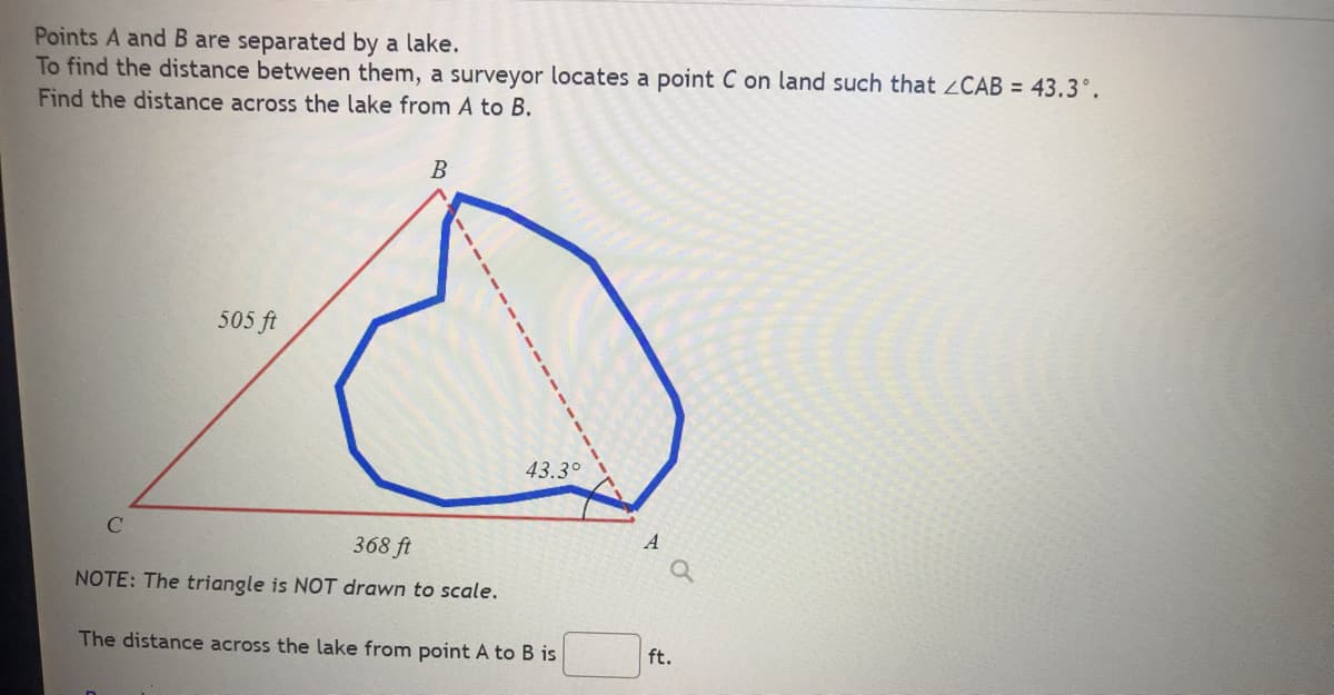 Points A and B are separated by a lake.
To find the distance between them, a surveyor locates a point C on land such that CAB = 43.3°.
Find the distance across the lake from A to B.
505 ft
B
43.3°
368 ft
NOTE: The triangle is NOT drawn to scale.
The distance across the lake from point A to B is
ft.