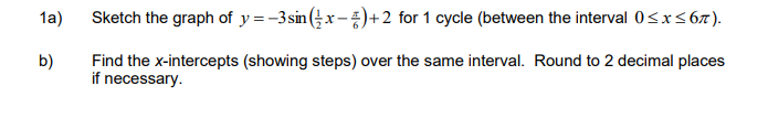 1a)
Sketch the graph of y=-3sin (x-)+2 for 1 cycle (between the interval 0<r<67).
Find the x-intercepts (showing steps) over the same interval. Round to 2 decimal places
if necessary.
b)
