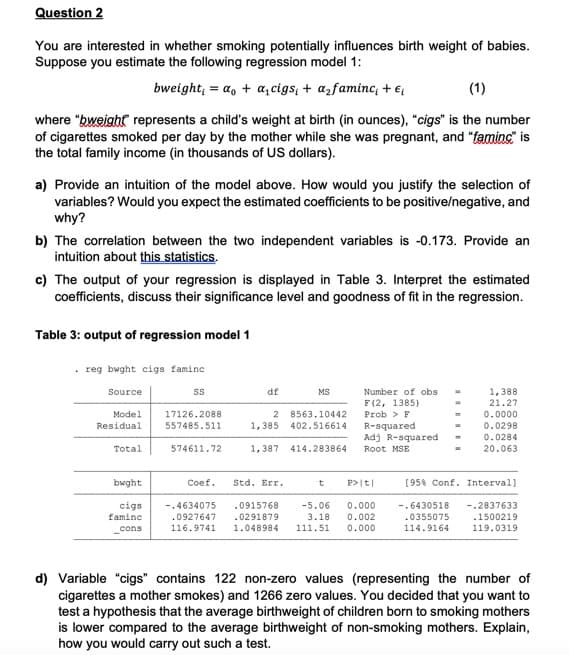 Question 2
You are interested in whether smoking potentially influences birth weight of babies.
Suppose you estimate the following regression model 1:
bweight; = a, + a, cigs; + azfaminc; + €;
(1)
where "bweight represents a child's weight at birth (in ounces), "cigs" is the number
of cigarettes smoked per day by the mother while she was pregnant, and "faminc" is
the total family income (in thousands of US dollars).
a) Provide an intuition of the model above. How would you justify the selection of
variables? Would you expect the estimated coefficients to be positive/negative, and
why?
b) The correlation between the two independent variables is -0.173. Provide an
intuition about this statistics.
c) The output of your regression is displayed in Table 3. Interpret the estimated
coefficients, discuss their significance level and goodness of fit in the regression.
Table 3: output of regression model 1
reg bwght cigs famine
df
Number of obs
1,388
21.27
Source
MS
F (2, 1385)
0.0000
0.0298
0.0284
Model
17126.2088
8563.10442
Prob > F
Residual
557485.511
1,385 402.516614
R-squared
Adj R-squared
Total
574611.72
1, 387
414.283864
20.063
Root MSE
bwght
Coef.
Std. Err.
P>|t|
[958 Conf. Interval]
cigs
famine
0.000
0.002
-.4634075
.0915768
-5.06
-.6430518
-.2837633
.1500219
.0927647
116.9741
.0355075
114.9164
.0291879
3.18
cons
1.048984
111.51
0.000
119.0319
d) Variable "cigs" contains 122 non-zero values (representing the number of
cigarettes a mother smokes) and 1266 zero values. You decided that you want to
test a hypothesis that the average birthweight of children born to smoking mothers
is lower compared to the average birthweight of non-smoking mothers. Explain,
how you would carry out such a test.
