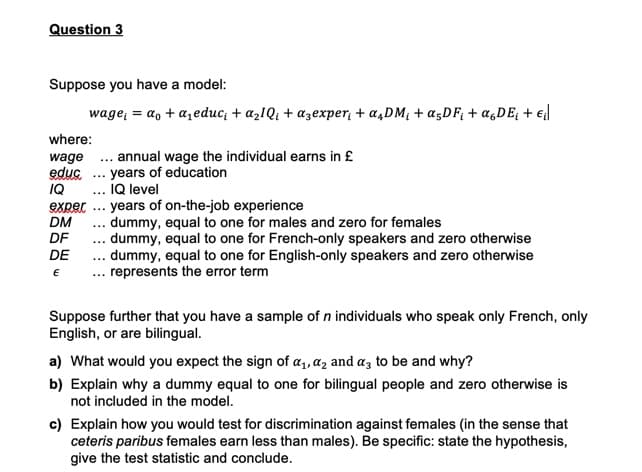 Question 3
Suppose you have a model:
wage; = a, + a,educ; + azIQ; + azexper, + a,DM; + «;DF; + a,DE; + €l
where:
wage .. annual wage the individual earns in £
educ .. years of education
IQ
... IQ level
eXper ... years of on-the-job experience
DM
DF
.. dummy, equal to one for males and zero for females
.. dummy, equal to one for French-only speakers and zero otherwise
... dummy, equal to one for English-only speakers and zero otherwise
DE
... represents the error term
Suppose further that you have a sample of n individuals who speak only French, only
English, or are bilingual.
a) What would you expect the sign of a1, az and az to be and why?
b) Explain why a dummy equal to one for bilingual people and zero otherwise is
not included in the model.
c) Explain how you would test for discrimination against females (in the sense that
ceteris paribus females earn less than males). Be specific: state the hypothesis,
give the test statistic and conclude.
