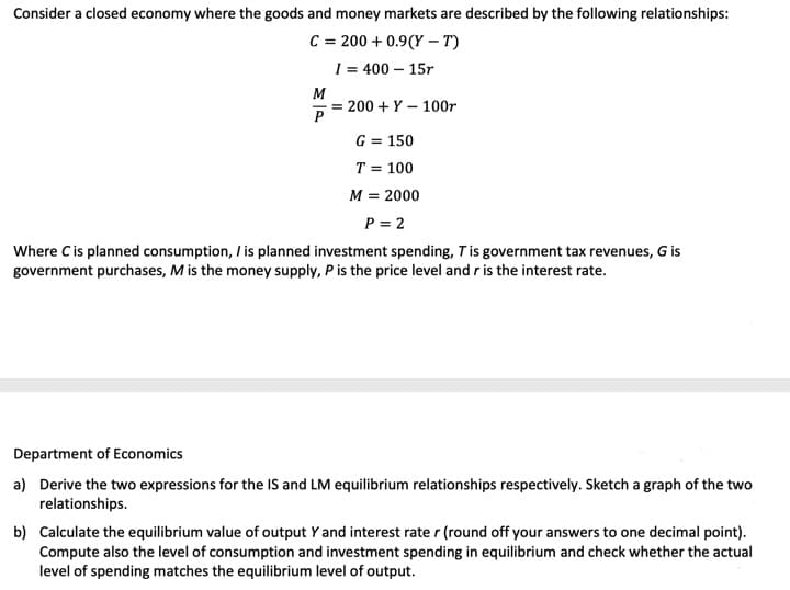 Consider a closed economy where the goods and money markets are described by the following relationships:
C = 200 + 0.9(Y – T)
1 = 400 – 15r
M
= 200 + Y – 100r
G = 150
T = 100
M = 2000
P = 2
Where Cis planned consumption, / is planned investment spending, Tis government tax revenues, G is
government purchases, M is the money supply, P is the price level and r is the interest rate.
Department of Economics
a) Derive the two expressions for the IS and LM equilibrium relationships respectively. Sketch a graph of the two
relationships.
b) Calculate the equilibrium value of output Y and interest rate r (round off your answers to one decimal point).
Compute also the level of consumption and investment spending in equilibrium and check whether the actual
level of spending matches the equilibrium level of output.
