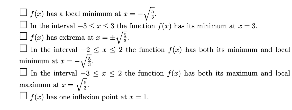 O f(x) has a local minimum at x = –
In the interval -3 < x < 3 the function f(x) has its minimum at x
= 3.
O f (x) has extrema at x =
3
In the interval -2 < x < 2 the function f(x) has both its minimum and local
minimum at x =
O In the interval -3 < x < 2 the function f(x) has both its maximum and local
5
maximum at x =
O f (x) has one inflexion point at x = 1.
