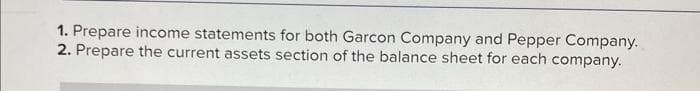 1. Prepare income statements for both Garcon Company and Pepper Company.
2. Prepare the current assets section of the balance sheet for each company.