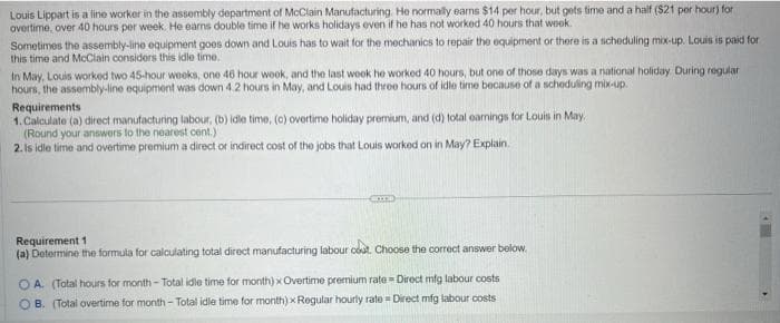 Louis Lippart is a line worker in the assembly department of McClain Manufacturing. He normally earns $14 per hour, but gets time and a half ($21 per hour) for
overtime, over 40 hours per week. He earns double time if he works holidays even if he has not worked 40 hours that week.
Sometimes the assembly-line equipment goes down and Louis has to wait for the mechanics to repair the equipment or there is a scheduling mix-up. Louis is paid for
this time and McClain considers this idle time.
In May, Louis worked two 45-hour weeks, one 46 hour week, and the last week he worked 40 hours, but one of those days was a national holiday. During regular
hours, the assembly-line equipment was down 4.2 hours in May, and Louis had three hours of idle time because of a scheduling mix-up.
Requirements
1. Calculate (a) direct manufacturing labour, (b) idle time, (c) overtime holiday premium, and (d) total earnings for Louis in May.
(Round your answers to the nearest cent.)
2. Is idle time and overtime premium a direct or indirect cost of the jobs that Louis worked on in May? Explain
Ema
Requirement 1
(a) Determine the formula for calculating total direct manufacturing labour cout. Choose the correct answer below.
OA. (Total hours for month - Total idle time for month) x Overtime premium rate - Direct mig labour costs
OB. (Total overtime for month - Total idle time for month) x Regular hourly rate= Direct mfg labour costs
▸