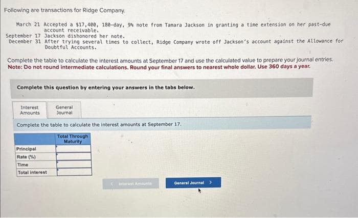 Following are transactions for Ridge Company.
March 21
September 17
Jackson dishonored her note.
December 31 After trying several times to collect, Ridge Company wrote off Jackson's account against the Allowance for
Doubtful Accounts.
Accepted a $17,400, 180-day, 9% note from Tamara Jackson in granting a time extension on her past-due
account receivable.
Complete the table to calculate the interest amounts at September 17 and use the calculated value to prepare your journal entries.
Note: Do not round intermediate calculations. Round your final answers to nearest whole dollar. Use 360 days a year,
Complete this question by entering your answers in the tabs below.
Interest
General
Amounts
Journal
Complete the table to calculate the interest amounts at September 17.
Total Through
Maturity
Principal
Rate (%)
Time
Total interest
Interest Amounts
General Journal >