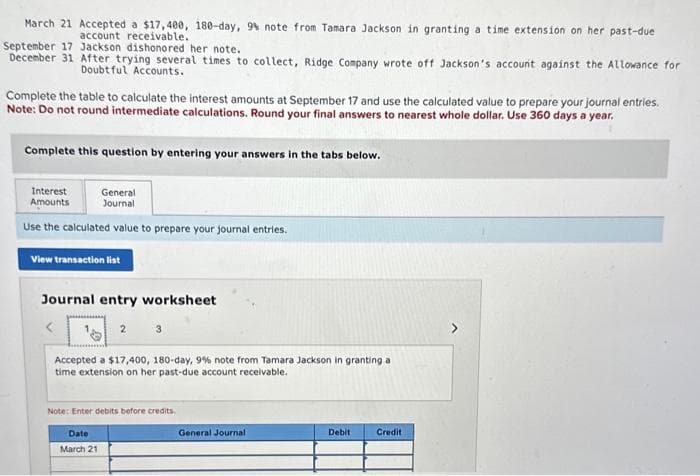 March 21 Accepted a $17,400, 180-day, 9% note from Tamara Jackson in granting a time extension on her past-due
account receivable.
September 17 Jackson dishonored her note.
December 31 After trying several times to collect, Ridge Company wrote off Jackson's account against the Allowance for
Doubtful Accounts.
Complete the table to calculate the interest amounts at September 17 and use the calculated value to prepare your journal entries.
Note: Do not round intermediate calculations. Round your final answers to nearest whole dollar. Use 360 days a year.
Complete this question by entering your answers in the tabs below.
General
Journal
Use the calculated value to prepare your journal entries.
Interest
Amounts
View transaction list
Journal entry worksheet
2
Accepted a $17,400, 180-day, 9% note from Tamara Jackson in granting a
time extension on her past-due account receivable.
Note: Enter debits before credits,
Date
March 21
General Journal
Debit
Credit