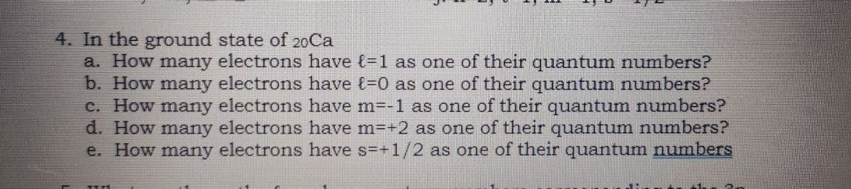 4. In the ground state of 20Ca
a. How many electrons have t-1 as one of their quantum numbers?
b. How many electrons have (-0 as one of their quantum numbers?
C. How many electrons have m=-1 as one of their quantum numbers?
d. How many electrons have m=+2 as one of their quantum numbers?
e. How many electrons have s=+1/2 as one of their quantum numbers
