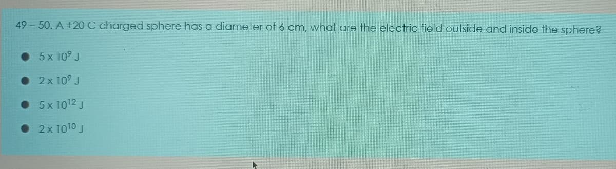 49-50. A +20 C charged sphere has a diameter of 6 cm, what are the electric field outside and inside the sphere?
• 5x 10° J
• 2x 10° J
• 5x 1012 J
• 2x 1010 J
