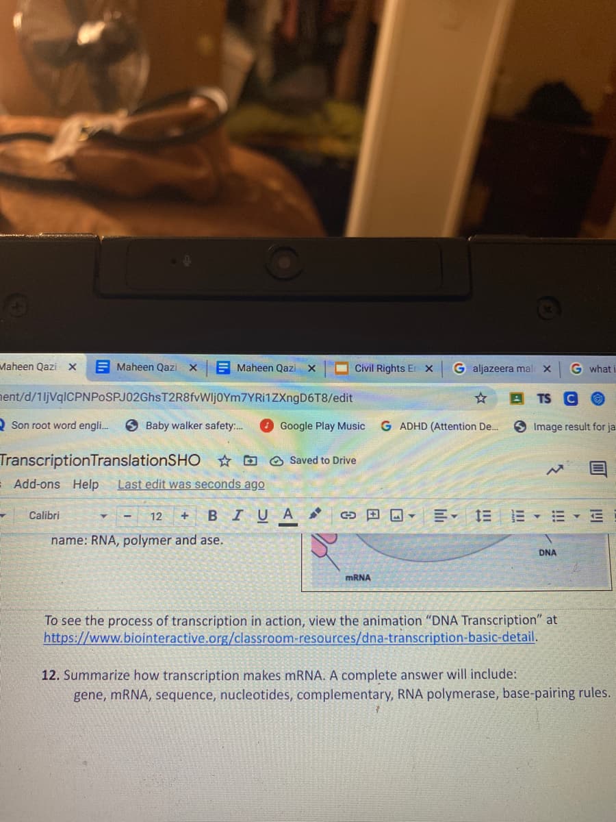 Maheen Qazi x
E Maheen Qazi X
E Maheen Qazi X
Civil Rights Er X
G aljazeera mal
G what i
hent/d/1ljVqlCPNPoSPJ02GhsT2R8fvWljoYm7YRi1ZXngD6T8/edit
O Son root word engli.
6 Baby walker safety:.
Google Play Music
G ADHD (Attention De..
9 Image result for ja
TranscriptionTranslationSHO ☆ D O Saved to Drive
Add-ons Help
Last edit was seconds ago
Calibri
12
BIUA
三三、
name: RNA, polymer and ase.
DNA
MRNA
To see the process of transcription in action, view the animation "DNA Transcription" at
https://www.biointeractive.org/classroom-resources/dna-transcription-basic-detail.
12. Summarize how transcription makes mRNA. A complete answer will include:
gene, mRNA, sequence, nucleotides, complementary, RNA polymerase, base-pairing rules.

