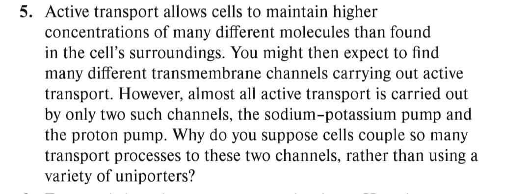 5. Active transport allows cells to maintain higher
concentrations of many different molecules than found
in the cell's surroundings. You might then expect to find
many different transmembrane channels carrying out active
transport. However, almost all active transport is carried out
by only two such channels, the sodium-potassium pump and
the proton pump. Why do you suppose cells couple so many
transport processes to these two channels, rather than using a
variety of uniporters?
