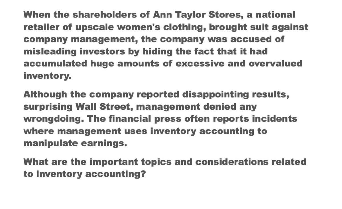 When the shareholders of Ann Taylor Stores, a national
retailer of upscale women's clothing, brought suit against
company management, the company was accused of
misleading investors by hiding the fact that it had
accumulated huge amounts of excessive and overvalued
inventory.
Although the company reported disappointing results,
surprising Wall Street, management denied any
wrongdoing. The financial press often reports incidents
where management uses inventory accounting to
manipulate earnings.
What are the important topics and considerations related
to inventory accounting?